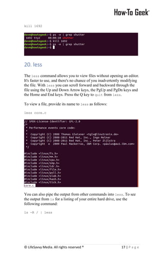 © LifeSavvy Media. All rights reserved ® 17 | P a g e
kill 1692
20. less
The less command allows you to view files without opening an editor.
It's faster to use, and there's no chance of you inadvertently modifying
the file. With less you can scroll forward and backward through the
file using the Up and Down Arrow keys, the PgUp and PgDn keys and
the Home and End keys. Press the Q key to quit from less.
To view a file, provide its name to less as follows:
less core.c
You can also pipe the output from other commands into less. To see
the output from ls for a listing of your entire hard drive, use the
following command:
ls -R / | less
 