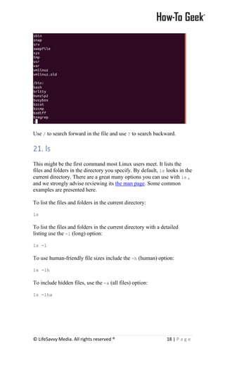 © LifeSavvy Media. All rights reserved ® 18 | P a g e
Use / to search forward in the file and use ? to search backward.
21. ls
This might be the first command most Linux users meet. It lists the
files and folders in the directory you specify. By default, ls looks in the
current directory. There are a great many options you can use with ls ,
and we strongly advise reviewing its the man page. Some common
examples are presented here.
To list the files and folders in the current directory:
ls
To list the files and folders in the current directory with a detailed
listing use the -l (long) option:
ls -l
To use human-friendly file sizes include the -h (human) option:
ls -lh
To include hidden files, use the -a (all files) option:
ls -lha
 