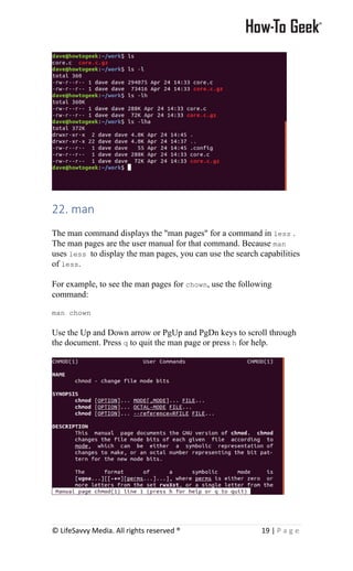 © LifeSavvy Media. All rights reserved ® 19 | P a g e
22. man
The man command displays the "man pages" for a command in less .
The man pages are the user manual for that command. Because man
uses less to display the man pages, you can use the search capabilities
of less.
For example, to see the man pages for chown, use the following
command:
man chown
Use the Up and Down arrow or PgUp and PgDn keys to scroll through
the document. Press q to quit the man page or press h for help.
 