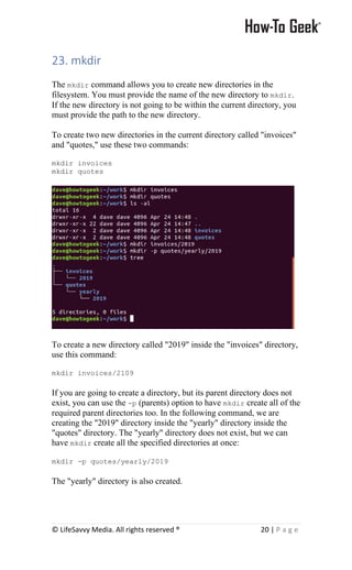 © LifeSavvy Media. All rights reserved ® 20 | P a g e
23. mkdir
The mkdir command allows you to create new directories in the
filesystem. You must provide the name of the new directory to mkdir.
If the new directory is not going to be within the current directory, you
must provide the path to the new directory.
To create two new directories in the current directory called "invoices"
and "quotes," use these two commands:
mkdir invoices
mkdir quotes
To create a new directory called "2019" inside the "invoices" directory,
use this command:
mkdir invoices/2109
If you are going to create a directory, but its parent directory does not
exist, you can use the -p (parents) option to have mkdir create all of the
required parent directories too. In the following command, we are
creating the "2019" directory inside the "yearly" directory inside the
"quotes" directory. The "yearly" directory does not exist, but we can
have mkdir create all the specified directories at once:
mkdir -p quotes/yearly/2019
The "yearly" directory is also created.
 