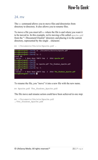 © LifeSavvy Media. All rights reserved ® 21 | P a g e
24. mv
The mv command allows you to move files and directories from
directory to directory. It also allows you to rename files.
To move a file you must tell mv where the file is and where you want it
to be moved to. In this example, we're moving a file called apache.pdf
from the "~/Document/Ukulele" directory and placing it in the current
directory, represented by the single . character.
mv ~/Documents/Ukulele/Apache.pdf .
To rename the file, you "move" it into a new file with the new name.
mv Apache.pdf The_Shadows_Apache.pdf
The file move and rename action could have been achieved in one step:
mv ~/Documents/Ukulele/Apache.pdf
./The_Shadows_Apache.pdf
 