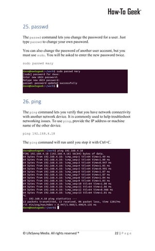© LifeSavvy Media. All rights reserved ® 22 | P a g e
25. passwd
The passwd command lets you change the password for a user. Just
type passwd to change your own password.
You can also change the password of another user account, but you
must use sudo. You will be asked to enter the new password twice.
sudo passwd mary
26. ping
The ping command lets you verify that you have network connectivity
with another network device. It is commonly used to help troubleshoot
networking issues. To use ping, provide the IP address or machine
name of the other device.
ping 192.168.4.18
The ping command will run until you stop it with Ctrl+C.
 