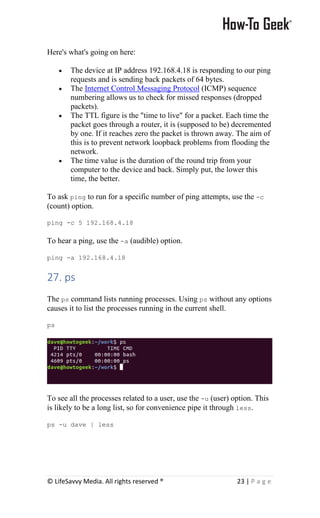 © LifeSavvy Media. All rights reserved ® 23 | P a g e
Here's what's going on here:
• The device at IP address 192.168.4.18 is responding to our ping
requests and is sending back packets of 64 bytes.
• The Internet Control Messaging Protocol (ICMP) sequence
numbering allows us to check for missed responses (dropped
packets).
• The TTL figure is the "time to live" for a packet. Each time the
packet goes through a router, it is (supposed to be) decremented
by one. If it reaches zero the packet is thrown away. The aim of
this is to prevent network loopback problems from flooding the
network.
• The time value is the duration of the round trip from your
computer to the device and back. Simply put, the lower this
time, the better.
To ask ping to run for a specific number of ping attempts, use the -c
(count) option.
ping -c 5 192.168.4.18
To hear a ping, use the -a (audible) option.
ping -a 192.168.4.18
27. ps
The ps command lists running processes. Using ps without any options
causes it to list the processes running in the current shell.
ps
To see all the processes related to a user, use the -u (user) option. This
is likely to be a long list, so for convenience pipe it through less.
ps -u dave | less
 