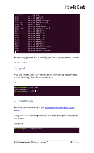 © LifeSavvy Media. All rights reserved ® 24 | P a g e
To see every process that is running, use the -e (every process) option:
ps -e | less
28. pwd
Nice and simple, the pwd command prints the working directory (the
current directory) from the root / directory.
pwd
29. shutdown
The shutdown command lets you shut down or reboot your Linux
system.
Using shutdown with no parameters will shut down your computer in
one minute.
shutdown
 
