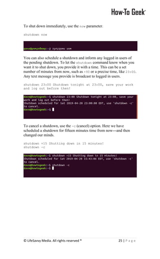© LifeSavvy Media. All rights reserved ® 25 | P a g e
To shut down immediately, use the now parameter.
shutdown now
You can also schedule a shutdown and inform any logged in users of
the pending shutdown. To let the shutdown command know when you
want it to shut down, you provide it with a time. This can be a set
number of minutes from now, such as +90 or a precise time, like 23:00.
Any text message you provide is broadcast to logged in users.
shutdown 23:00 Shutdown tonight at 23:00, save your work
and log out before then!
To cancel a shutdown, use the -c (cancel) option. Here we have
scheduled a shutdown for fifteen minutes time from now---and then
changed our minds.
shutdown +15 Shutting down in 15 minutes!
shutdown -c
 