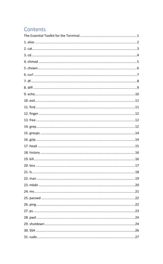 Contents
The Essential Toolkit for the Terminal..............................................................1
1. alias ...............................................................................................................2
2. cat..................................................................................................................3
3. cd...................................................................................................................4
4. chmod ...........................................................................................................5
5. chown............................................................................................................6
6. curl ................................................................................................................7
7. df ...................................................................................................................8
8. diff.................................................................................................................9
9. echo.............................................................................................................10
10. exit.............................................................................................................11
11. find............................................................................................................11
12. finger.........................................................................................................12
13. free............................................................................................................12
14. grep...........................................................................................................12
15. groups .......................................................................................................14
16. gzip............................................................................................................14
17. head ..........................................................................................................15
18. history .......................................................................................................16
19. kill..............................................................................................................16
20. less ............................................................................................................17
21. ls................................................................................................................18
22. man ...........................................................................................................19
23. mkdir.........................................................................................................20
24. mv..............................................................................................................21
25. passwd ......................................................................................................22
26. ping............................................................................................................22
27. ps...............................................................................................................23
28. pwd ...........................................................................................................24
29. shutdown ..................................................................................................24
30. SSH ............................................................................................................26
31. sudo...........................................................................................................27
 