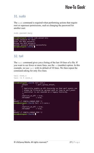 © LifeSavvy Media. All rights reserved ® 27 | P a g e
31. sudo
The sudo command is required when performing actions that require
root or superuser permissions, such as changing the password for
another user.
sudo passwd mary
32. tail
The tail command gives you a listing of the last 10 lines of a file. If
you want to see fewer or more lines, use the -n (number) option. In this
example, we use tail with its default of 10 lines. We then repeat the
command asking for only five lines.
tail core.c
tail -n 5 core.c
 