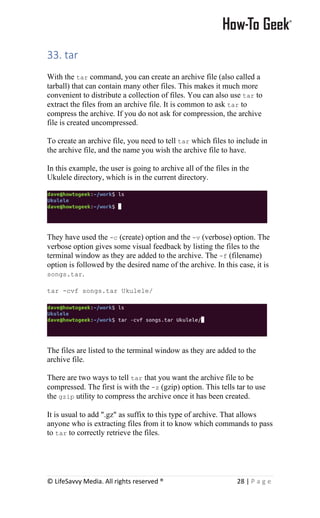 © LifeSavvy Media. All rights reserved ® 28 | P a g e
33. tar
With the tar command, you can create an archive file (also called a
tarball) that can contain many other files. This makes it much more
convenient to distribute a collection of files. You can also use tar to
extract the files from an archive file. It is common to ask tar to
compress the archive. If you do not ask for compression, the archive
file is created uncompressed.
To create an archive file, you need to tell tar which files to include in
the archive file, and the name you wish the archive file to have.
In this example, the user is going to archive all of the files in the
Ukulele directory, which is in the current directory.
They have used the -c (create) option and the -v (verbose) option. The
verbose option gives some visual feedback by listing the files to the
terminal window as they are added to the archive. The -f (filename)
option is followed by the desired name of the archive. In this case, it is
songs.tar.
tar -cvf songs.tar Ukulele/
The files are listed to the terminal window as they are added to the
archive file.
There are two ways to tell tar that you want the archive file to be
compressed. The first is with the -z (gzip) option. This tells tar to use
the gzip utility to compress the archive once it has been created.
It is usual to add ".gz" as suffix to this type of archive. That allows
anyone who is extracting files from it to know which commands to pass
to tar to correctly retrieve the files.
 