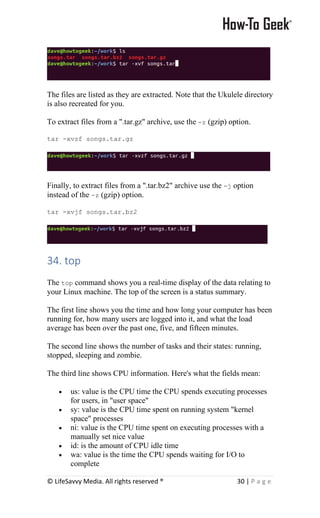 © LifeSavvy Media. All rights reserved ® 30 | P a g e
The files are listed as they are extracted. Note that the Ukulele directory
is also recreated for you.
To extract files from a ".tar.gz" archive, use the -z (gzip) option.
tar -xvzf songs.tar.gz
Finally, to extract files from a ".tar.bz2" archive use the -j option
instead of the -z (gzip) option.
tar -xvjf songs.tar.bz2
34. top
The top command shows you a real-time display of the data relating to
your Linux machine. The top of the screen is a status summary.
The first line shows you the time and how long your computer has been
running for, how many users are logged into it, and what the load
average has been over the past one, five, and fifteen minutes.
The second line shows the number of tasks and their states: running,
stopped, sleeping and zombie.
The third line shows CPU information. Here's what the fields mean:
• us: value is the CPU time the CPU spends executing processes
for users, in "user space"
• sy: value is the CPU time spent on running system "kernel
space" processes
• ni: value is the CPU time spent on executing processes with a
manually set nice value
• id: is the amount of CPU idle time
• wa: value is the time the CPU spends waiting for I/O to
complete
 