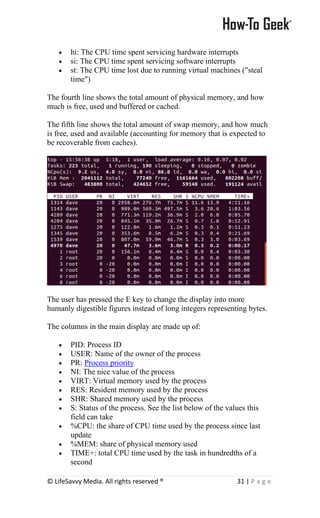 © LifeSavvy Media. All rights reserved ® 31 | P a g e
• hi: The CPU time spent servicing hardware interrupts
• si: The CPU time spent servicing software interrupts
• st: The CPU time lost due to running virtual machines ("steal
time")
The fourth line shows the total amount of physical memory, and how
much is free, used and buffered or cached.
The fifth line shows the total amount of swap memory, and how much
is free, used and available (accounting for memory that is expected to
be recoverable from caches).
The user has pressed the E key to change the display into more
humanly digestible figures instead of long integers representing bytes.
The columns in the main display are made up of:
• PID: Process ID
• USER: Name of the owner of the process
• PR: Process priority
• NI: The nice value of the process
• VIRT: Virtual memory used by the process
• RES: Resident memory used by the process
• SHR: Shared memory used by the process
• S: Status of the process. See the list below of the values this
field can take
• %CPU: the share of CPU time used by the process since last
update
• %MEM: share of physical memory used
• TIME+: total CPU time used by the task in hundredths of a
second
 