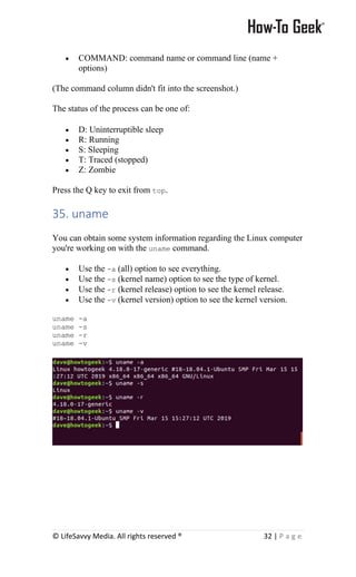 © LifeSavvy Media. All rights reserved ® 32 | P a g e
• COMMAND: command name or command line (name +
options)
(The command column didn't fit into the screenshot.)
The status of the process can be one of:
• D: Uninterruptible sleep
• R: Running
• S: Sleeping
• T: Traced (stopped)
• Z: Zombie
Press the Q key to exit from top.
35. uname
You can obtain some system information regarding the Linux computer
you're working on with the uname command.
• Use the -a (all) option to see everything.
• Use the -s (kernel name) option to see the type of kernel.
• Use the -r (kernel release) option to see the kernel release.
• Use the -v (kernel version) option to see the kernel version.
uname -a
uname -s
uname -r
uname -v
 