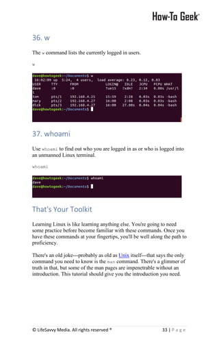 © LifeSavvy Media. All rights reserved ® 33 | P a g e
36. w
The w command lists the currently logged in users.
w
37. whoami
Use whoami to find out who you are logged in as or who is logged into
an unmanned Linux terminal.
whoami
That's Your Toolkit
Learning Linux is like learning anything else. You're going to need
some practice before become familiar with these commands. Once you
have these commands at your fingertips, you'll be well along the path to
proficiency.
There's an old joke---probably as old as Unix itself---that says the only
command you need to know is the man command. There's a glimmer of
truth in that, but some of the man pages are impenetrable without an
introduction. This tutorial should give you the introduction you need.
 
