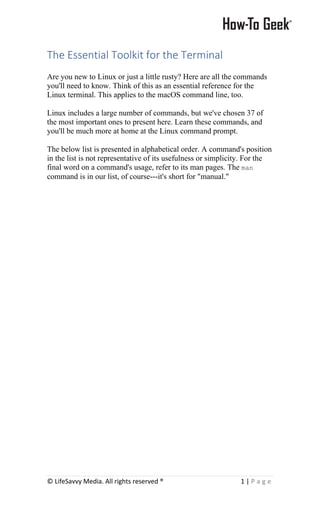 © LifeSavvy Media. All rights reserved ® 1 | P a g e
The Essential Toolkit for the Terminal
Are you new to Linux or just a little rusty? Here are all the commands
you'll need to know. Think of this as an essential reference for the
Linux terminal. This applies to the macOS command line, too.
Linux includes a large number of commands, but we've chosen 37 of
the most important ones to present here. Learn these commands, and
you'll be much more at home at the Linux command prompt.
The below list is presented in alphabetical order. A command's position
in the list is not representative of its usefulness or simplicity. For the
final word on a command's usage, refer to its man pages. The man
command is in our list, of course---it's short for "manual."
 