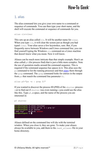 © LifeSavvy Media. All rights reserved ® 2 | P a g e
1. alias
The alias command lets you give your own name to a command or
sequence of commands. You can then type your short name, and the
shell will execute the command or sequence of commands for you.
alias cls=clear
This sets up an alias called cls. It will be another name for clear.
When you type cls, it will clear the screen just as though you had
typed clear. Your alias saves a few keystrokes, sure. But, if you
frequently move between Windows and Linux command line, you can
find yourself typing the Windows cls command on a Linux machine
that doesn't know what you mean. Now it will know.
Aliases can be much more intricate than that simple example. Here's an
alias called pf (for process find) that is just a little more complex. Note
the use of quotation marks around the command sequence. This is
required if the command sequence has spaces in it. This alias uses the
ps command to list the running processes and then pipes them through
the grep command. The grep command looks for entries in the output
from ps that match the command line parameter $1.
alias pf="ps -e | grep $1"
If you wanted to discover the process ID (PID) of the shutter process-
--or to find out if shutter was even running---you could use the alias
like this. Type pf, a space, and the name of the process you are
interested in:
pf shutter
Aliases defined on the command line will die with the terminal
window. When you close it, they are gone. To make your aliases
always be available to you, add them to the.bash_aliases file in your
home directory.
 