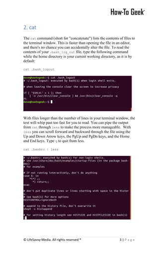 © LifeSavvy Media. All rights reserved ® 3 | P a g e
2. cat
The cat command (short for "concatenate") lists the contents of files to
the terminal window. This is faster than opening the file in an editor,
and there's no chance you can accidentally alter the file. To read the
contents of your .bash_log_out file, type the following command
while the home directory is your current working directory, as it is by
default:
cat .bash_logout
With files longer than the number of lines in your terminal window, the
text will whip past too fast for you to read. You can pipe the output
from cat through less to make the process more manageable. With
less you can scroll forward and backward through the file using the
Up and Down Arrow keys, the PgUp and PgDn keys, and the Home
and End keys. Type q to quit from less.
cat .bashrc | less
 