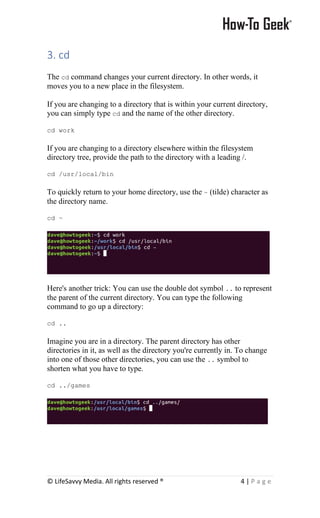© LifeSavvy Media. All rights reserved ® 4 | P a g e
3. cd
The cd command changes your current directory. In other words, it
moves you to a new place in the filesystem.
If you are changing to a directory that is within your current directory,
you can simply type cd and the name of the other directory.
cd work
If you are changing to a directory elsewhere within the filesystem
directory tree, provide the path to the directory with a leading /.
cd /usr/local/bin
To quickly return to your home directory, use the ~ (tilde) character as
the directory name.
cd ~
Here's another trick: You can use the double dot symbol .. to represent
the parent of the current directory. You can type the following
command to go up a directory:
cd ..
Imagine you are in a directory. The parent directory has other
directories in it, as well as the directory you're currently in. To change
into one of those other directories, you can use the .. symbol to
shorten what you have to type.
cd ../games
 