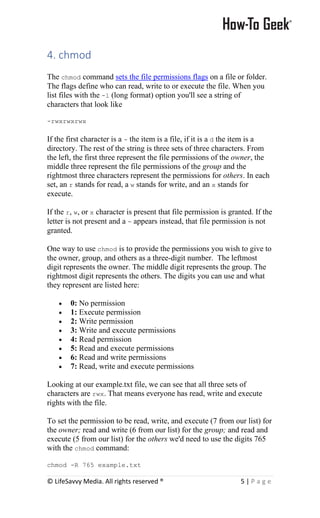 © LifeSavvy Media. All rights reserved ® 5 | P a g e
4. chmod
The chmod command sets the file permissions flags on a file or folder.
The flags define who can read, write to or execute the file. When you
list files with the -l (long format) option you'll see a string of
characters that look like
-rwxrwxrwx
If the first character is a - the item is a file, if it is a d the item is a
directory. The rest of the string is three sets of three characters. From
the left, the first three represent the file permissions of the owner, the
middle three represent the file permissions of the group and the
rightmost three characters represent the permissions for others. In each
set, an r stands for read, a w stands for write, and an x stands for
execute.
If the r, w, or x character is present that file permission is granted. If the
letter is not present and a - appears instead, that file permission is not
granted.
One way to use chmod is to provide the permissions you wish to give to
the owner, group, and others as a three-digit number. The leftmost
digit represents the owner. The middle digit represents the group. The
rightmost digit represents the others. The digits you can use and what
they represent are listed here:
• 0: No permission
• 1: Execute permission
• 2: Write permission
• 3: Write and execute permissions
• 4: Read permission
• 5: Read and execute permissions
• 6: Read and write permissions
• 7: Read, write and execute permissions
Looking at our example.txt file, we can see that all three sets of
characters are rwx. That means everyone has read, write and execute
rights with the file.
To set the permission to be read, write, and execute (7 from our list) for
the owner; read and write (6 from our list) for the group; and read and
execute (5 from our list) for the others we'd need to use the digits 765
with the chmod command:
chmod -R 765 example.txt
 