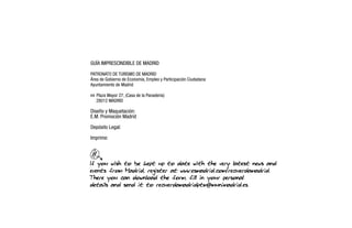 If you wish to be kept up to date with the very latest news and
events from Madrid, register at www.esmadrid.com/recuerdamadrid.
There you can download the form, fill in your personal
details and send it to recuerdamadridptm@munimadrid.es.
GUÍA IMPRESCINDIBLE DE MADRID
PATRONATO DE TURISMO DE MADRID
Área de Gobierno de Economía, Empleo y Participación Ciudadana
Ayuntamiento de Madrid
h Plaza Mayor 27, (Casa de la Panadería)
28012 MADRID
Diseño y Maquetación:
E.M. Promoción Madrid
Depósito Legal:
Imprime:
 