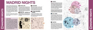 In and around calles Toledo, Mayor, Sego-
via and Cava Baja, in addition to the great
selection of restaurants, there are also a
good number of quiet bars where you can
enjoy a peaceful chat and a drink before
starting your night. Those who are into ha-
ving a good time will not be disappointed
either given that this area is home to an
endless array of cocktail bars and discos.
MADRIDNIGHTS
Travelers to Madrid probably already know
that this is one of the most vibrant and ani-
mated capitals in the world, both during the
day but especially at night. Until the early
hours, discos, jazz lounges, pubs, bars
playing live music, flamenco theatres, ta-
verns, cocktail bars and eccentric venues
that are virtually impossible to categorize,
open their doors – especially on weekends
– to a pleasure-seeking public looking to
have a good time.
And when the spring arrives, the party
atmosphere moves to the streets that
become peppered with terraces and
open-air cafés.
MADRID NIGHTS
On the ground floor of the Europe Tower
and along the Avenida de Brasil there are
pubs and discos that are frequented by
people from all walks of life. This particular
area as well as the Paseo de la Castellana
is renowned for being home to some of the
most exclusive bars and restaurants that
Madrid has to offer.
A large selection of cocktail bars and
restaurants. Given their close proximity to
the university, they are often frequented
by students.
Plaza de Santa Ana is home to some of
Madrid’s most traditional bars and pubs.
Calle Huertas and the surrounding area
has the highest concentration of cocktail
bars, pubs and discos of anywhere in Ma-
drid, and is therefore one of the most lively
areas of the city. This enclave is frequented
by all kinds of people, but especially by
tourists and foreign students.
malasaña
	 Alonso Martínez -
Bilbao	 Moncloa - Argüelles
People from all walks of life meet in the
Plaza del Dos de Mayo and the surroun-
ding area where there are various live mu-
sic venues, especially of the rock variety.
During the 1980s, this area was the home
to the infamous movida madrileña.
The Plaza de Alonso Martínez is home to
a variety of bars and terraces. In the su-
rrounding area you can also find pubs and
discos and these are mostly frequented by
the younger generation.
Chueca
sol-latina
huertas
Behind calle Fuencarral and as a natural
progression of the street life, both day and
night, Chueca is one of the most genuine
and cosmopolitan neighbourhoods in the
centre of Madrid: The Madrid Soho. In
recent years, this neighbourhood has be-
come a point of reference for the gay and
transsexual collective and is one of the
most vibrant and entertaining neighbour-
hoods of the Madrid nightlife.
EachyearonthelastSaturdayofJuneorthe
first Saturday of July, the streets play host to
the Gay Pride Celebrations and for a whole
week the neighborhood is filled with a party
atmosphere, full of colour and celebrations.
MADRIDNIGHTS
4948
01 02
03
05
06
07
04
04
05
06
07
	 Castellana 03
Live music
Madrid’s nightlife is one of its great appeals,
and is renowned world-wide. A contributing
factor to the city’s reputation is the Associa-
tion of Live Music Venues, under the wor-
king name La Noche en Vivo (Live Nights),
which includes more than 45 venues from
both the city and the Madrid region. Not to
be missed live sessions where all types of
musical styles, and audiences can be found,
where you can listen to the rising stars of the
future, as well as to groups and singers who
have already made a name for themselves
but who nevertheless have not forgotten
the venues that first launched their careers.
+info: www.lanocheenvivo.com
 