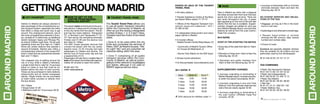 AROUNDMADRID
The airport metro is line 8 and is the quic-
kest service. It takes just 45 minutes to get
to the city centre from the airport. The air-
port has two metro stations: “Aeropuerto
T4”, in Terminal 4, and “Aeropuerto T1-T2-
T3” that serves the remaining terminals.
Tickets cost €1.00 and the service runs
from 6am to 1:30am.
The EMT buses (express service) that
connect the airport with the city center,
departs every 15-20 minutes and take
passengers to Cibeles and Atocha. The
service runs 24 hours every day and has
a especial fare of 2 €.
Passengers will also find a notable fleet of
taxis at the airport and these take approxi-
mately 30 minutes to reach the centre.
b 902 404 704
+info: www.aena.es
Points of sale of the Tourist
Travel Pass:
• All metro stations
• Traveler Assistance Centre at the Bara-
jas-Airport Metro station T1-T2-T3
• Offices of the Regional Transport Con-
sortium (www.ctm-madrid.es / 012 /
91 580 42 60)
• In designated tobacconist’s and news-
paper stands in Madrid
• In tourism offices:
- Madrid Tourism Centre (Plaza Mayor, 27)
- Community of Madrid Tourism Office
(C/ Duque de Medinaceli, 2)
- Atocha Train Station (in the AVE foyer)
• At/near tourist attractions
• On-line purchases: www.neoturismo.com
Taxis in Madrid are white with a diagonal
red stripe across their front door that also
sports the city’s coat-of-arms. There are
taxi ranks throughout the city. A green
light appearing on the roof of the taxi tells
clients that the taxi is available. Supple-
mentary charges are added for pick-ups
from Madrid-Barajas Airport, bus and train
stations as well as from the Juan Carlos I
Trade Fair complex.
2010 rates
Start of trip (starting the meter):
• Every day of the week from 6am to 10pm:
€2.05
• Monday to Friday from 10pm to 6am the
following day: €2.20
• Saturdays and public holidays from
10pm to 6am the following day: €3.10
Supplementary charges:
• Journeys originating or terminating in
Madrid-Barajas airport, includes anywhe-
re within the airport boundaries: €5.50
• Journeys originating in bus and Train
Stations, from the specially reserved taxi
ranks that are clearly signed: €2.95
• Journeys originating or terminating in
the Juan Carlos I (IFEMA) Trade Fair
complex: €2.95
• Journeys on December 24th or 31st that
terminate between 10pm and 6am the
following day: €6.70
No-charge services and obliga-
tions of the taxi:
• Baggage, as long as it fits in the boot/
trunk or roof rack.
•Guidedogsoranyotherpetinatravelcage.
• Receipt (hand-written or printed)
showing the NIF, amount, date, license
number and number plate.
• Choice of route.
Eurotaxis are specially adapted vehicles
that are suitable for all publics and are
particularly used by the handicapped.
b 91 540 45 03 / 91 371 21 31
taxi companies
• Radio Taxi Asociación Gremial.
b 91 447 51 80 / 91 447 32 32
• Radio Taxi Independiente.
b 91 405 55 00 / 91 405 12 13
• Radio Taxi Madrid.
b 91 547 82 00 / 85 00 / 86 00
• Tele-Taxi.
b 91 371 21 31 / 902 501 130
• Radio Teléfono Taxi.
b 91 547 82 00 / 85 00 / 86 00
AROUNDMADRID GETTING AROUND MADRID
Visitors to Madrid are always advised to
take advantage of the comprehensive pu-
blic transport system, especially the metro
that offers a cheap and quick way to get
around. The underground network, one of
the most comprehensive networks in Euro-
pe, consists of 12 metro lines, an additional
stretch between Opera and Príncipe Pío,
as well as 3 Metro-Light lines. The all-year
operating times are from 6am to 1:30am
(there are certain stations that operate a
special timetable). Madrid also offers a
comprehensive network of city buses (207
lines in total) that are operational between
6am and 11:30pm.
The cheapest way of getting around the
city is to buy what is called a metrobús,
a single ticket that is valid for 10 journeys
either on metro or bus that must be va-
lidated before the start of each journey.
These can be purchased in metro stations,
tobacconists and at certain newspaper
stands. Single tickets can be purchased
at metro ticket counters or directly from
the bus drivers.
2011 Rates
• Single ticket: €1.00
• Metrobús (valid for 10 journeys): €9.30
	How to get to the
centre from Madrid-
Barajas airport
The Tourist Travel Pass allows you
to use all public transport networks
within the Community of Madrid, as
often as you like during a designated
number of days: 1, 2, 3, 5 and 7 days.
Travelers have the choice of two travel
areas:
• Zone A: to be used within the city
limits and comprises the services of
Metro, EMT de Madrid (buses), “Me-
tro Light” ML1 and any suburban rail
networks falling within this area.
• Zone T: comprising of all public
transport services within the Com-
munity of Madrid, as well as prolon-
gations of the network to Guadalajara
and Toledo, although it not valid on
RENFE regional service trains.
City transport
Taxis
Days Zone A Zone T
1 day
2 days
3 days
5 days
7 days
6.00
10.00
13.00
19.00
25.00
12.00
20.00
25.00
36.00
50.00
2011 RATES
Tourist Travel Pass
7574 50% discount for children under 11.
Rates as of December 14th
2009.
 