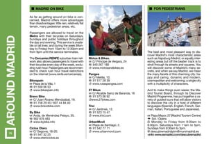 AROUNDMADRID As far as getting around on bike is con-
cerned, Madrid offers more advantages
than disadvantages: little rain, relatively flat
terrain, many pedestrian areas, etc.
Passengers are allowed to travel on the
Metro with their bicycles on Saturdays,
Sundays and public holidays throughout
the day and evening. This service is availa-
ble on all lines; and during the week (Mon-
day to Friday) from 10am to 12:30pm and
from 9pm until the service terminates.
The Cercanías RENFE suburban train net-
work also allows passengers to travel with
their bicycles every day of the week, exclu-
ding rush hour. Passengers are recommen-
ded to check rush hour travel restrictions
on the internet (www.renfe.es/cercanias).
Bikespain
h Plaza de la Villa, 1
b 91 559 06 53
c www.bikespain.info
Bravo Bike
h C/ Juan Álvarez Mendizábal, 19.
b 91 758 29 45 / 607 44 84 40
c www.bravobike.com
By Bike
h Avda. de Menéndez Pelayo, 35.
b 902 876 483
c www.bybike.info
Ciclos Otero
h C/ Segovia, 18-20.
b 91 547 32 25
c www.oterociclos.es
The best and most pleasant way to dis-
cover Madrid’s most characteristic areas
such as Hapsburg Madrid, or equally inter-
esting areas but off the beaten track is to
stroll through its streets and squares. You
will discover some of Madrid’s many se-
crets, and when we say Madrid, we mean
the many facets of this charming city: ha-
ppy and caring, dynamic and modern,
cosmopolitan and welcoming; a single city
with a multiplicity of characters.
And to make things even easier, the Ma-
drid Tourist Board, through its Discover
Madrid Programme, has put together a va-
riety of guided tours that will allow visitors
to discover the city in a host of different
languages (Spanish, English, French, Ger-
man, Italian, Portuguese and Japanese).
h Plaza Mayor, 27 (Madrid Tourism Centre)
f Sol / Ópera
k Monday to Friday from 9:30am to
8:30pm. Saturdays from 11am to 5pm.
Sundays from 9:30am to 3pm.
@ descubremadridptm@munimadrid.es
+info:www.esmadrid.com/descubremadrid
Motos & Bikes.
h C/ Príncipe de Vergara, 24
b 645 267 180
c www.motosandbikes.es
Pangea
h C/ Melilla, 10.
b 91 517 28 39
c www.rutaspangea.com
27 Bikes
h C/ Alcalde Sainz de Baranda, 16
b 91 573 06 92
cwww.27bikes.com
Trixi
h C/ Jardines, 12.
b 91 523 15 47
c www.trixi.com
UrbanMovil
h Plaza de Santiago, 2.
b 91 542 77 71
c www.urbanmovil.com
Madrid on bike For pedestrians
76
 