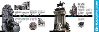 Alfonso XIII officially
launches the project
to demolish various
buildings in order to
widen the Gran Vía.
Work continues until
1929. This area sees
the mergence of the
first department stores
/ markets, and other
specialized sectors
such as banks, insur-
ance companies, cin-
emas and offices.
Building work begins
on the Ciudad Uni-
versitaria, founded by
Alfonso XIII.
The proclamation of the
Second Republic at the
Puerta del Sol. Build-
ing work is completed
on the building of the
Ventas Bullring. Madrid-
Barajas airport opens.
The Ciudad Lineal ur-
ban planning project,
the brainstorm of Ar-
turo Soria, is approved.
Opening of the first
stretches of tramways
between Sol & Ser-
rano and Recoletos &
Hipódromo.
Construction of the Eliz-
abeth II Canal and the
aqueduct infrastructure
to bring water from
the river Lozoya
to Madrid.
Elizabeth II places the
foundation stone of the
National Library.
Restoration and exten-
sion of Puerta del Sol.
Building work begins
on the Bank of Spain on
the site of the former Al-
cañices Palace. Work is
completed in 1891.
On the 19th of Novem-
ber, the Prado Museum
first opens its doors to
the public.
1851
18581819
13
CHRONOLOGYOFMADRID
monumento a alfonso xii - parque del retiro
1910 19311929Siglo XX1857
1861 1898189218841866
 