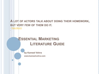 A LOT OF ACTORS TALK ABOUT DOING THEIR HOMEWORK,
BUT VERY FEW OF THEM DO IT.
- TONY SCOTT
-




        ESSENTIAL MARKETING
             LITERATURE GUIDE
               by Kameel Vohra
               www.kameelvohra.com
 