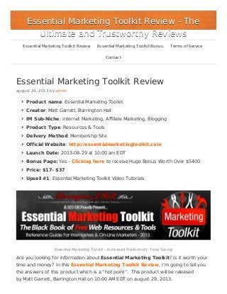 Essential Marketing Toolkit Review
august 24, 2013 by admin
Product name: Essential Marketing Toolkit
Creator: Matt Garrett, Barrington Hall
IM Sub-Niche: Internet Marketing, Affiliate Marketing, Blogging
Product Type: Resources & Tools
Delivery Method: Membership Site
Official Website: http://essentialmarketingtoolkit.com
Launch Date: 2013-08-29 at 10:00 am EDT
Bonus Page: Yes – Clicking here to receive Huge Bonus Worth Over $5400
Price: $17- $37
Upsell #1: Essential Marketing Toolkit Video Tutorials
Essential Marketing Toolkit – Increased Productivity, Time Saving
Are you looking for information about Essential Marketing Toolkit? Is it worth your
time and money? In this Essential Marketing Toolkit Review, I’m going to tell you
the answers of this product which is a “hot point”. This product will be released
by Matt Garrett, Barrington Hall on 10:00 AM EDT on august 29, 2013.
Essential Marketing Toolkit ReviewEssential Marketing Toolkit Review - The- The
Ultimate and Trustworthy ReviewsUltimate and Trustworthy Reviews
Essential Marketing Toolkit Review Essential Marketing Toolkit Bonus Terms of Service
Contact
 