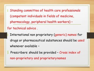  Standing committee of health care professionals
(competent individuals in fields of medicine,
pharmacology, peripheral health workers) –
for technical advice .
 International non proprietary (generic) names for
drugs or pharmaceutical substances should be used
whenever available –
 Prescribers should be provided – Cross index of
non-proprietary and proprietarynames
 