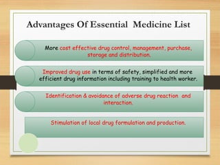 Advantages Of Essential Medicine List
More cost effective drug control, management, purchase,
storage and distribution.
Improved drug use in terms of safety, simplified and more
efficient drug information including training to health worker.
Identification & avoidance of adverse drug reaction and
interaction.
Stimulation of local drug formulation and production.
 