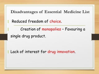 Disadvantages of Essential Medicine List
 Reduced freedom of choice.
 Creation of monopolies – Favouring a
single drug product.
 Lack of interest for drug innovation.
 