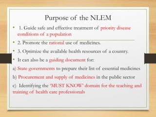 Purpose of the NLEM
• 1. Guide safe and effective treatment of priority disease
conditions of a population
• 2. Promote the rational use of medicines.
• 3. Optimize the available health resources of a country.
• It can also be a guiding document for:
a) State governments to prepare their list of essential medicines
b) Procurement and supply of medicines in the public sector
c) Identifying the ‘MUST KNOW’ domain for the teaching and
training of health care professionals
 