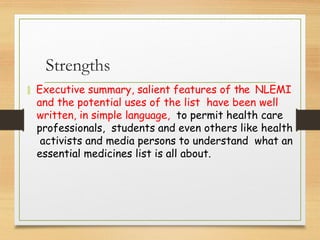Strengths
 Executive summary, salient features of the NLEMI
and the potential uses of the list have been well
written, in simple language, to permit health care
professionals, students and even others like health
activists and media persons to understand what an
essential medicines list is all about.
 