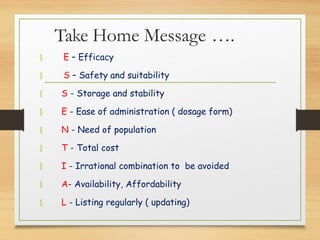Take Home Message ….
 E – Efficacy
 S – Safety and suitability
 S - Storage and stability
 E - Ease of administration ( dosage form)
 N - Need of population
 T - Total cost
 I - Irrational combination to be avoided
 A- Availability, Affordability
 L - Listing regularly ( updating)
 