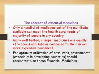 The concept of essential medicines
• Only a handful of medicines out of the multitude
available can meet the health care needs of
majority of people in any country
• Many well tested, cheaper medicines are equally
efficacious and safe as compared to their newer
more expensive congeners.
• For optimum utilization of resources, governments
(especially in developing countries) should
concentrate on these Essential Medicines.
 