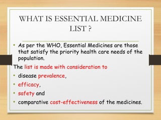 WHAT IS ESSENTIAL MEDICINE
LIST ?
• As per the WHO, Essential Medicines are those
that satisfy the priority health care needs of the
population.
The list is made with consideration to
• disease prevalence,
• efficacy,
• safety and
• comparative cost-effectiveness of the medicines.
 