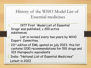 History of the WHO Model List of
Essential medicines
 1977 First 'Model List of Essential
Drugs’ was published, ± 200 active
substances.
 List is revised every two years by WHO
Expert Committee.
 23rd
edition of EML upated on july 2023. this list
contains 1200 recommendations for 591 drugs and
103 therapeutic equivalents
 India- “National List of Essential Medicines”
Latest in 2022
 