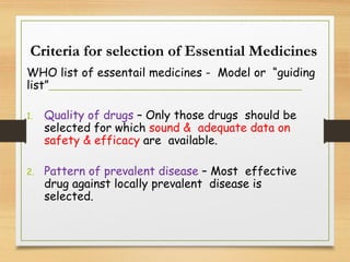 Criteria for selection of Essential Medicines
WHO list of essentail medicines - Model or “guiding
list”
1. Quality of drugs – Only those drugs should be
selected for which sound & adequate data on
safety & efficacy are available.
2. Pattern of prevalent disease – Most effective
drug against locally prevalent disease is
selected.
 