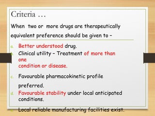Criteria …
When two or more drugs are therapeutically
equivalent preference should be given to –
a. Better understood drug.
b. Clinical utility – Treatment of more than
one
condition or disease.
c. Favourable pharmacokinetic profile
preferred.
d. Favourable stability under local anticipated
conditions.
e. Local reliable manufacturing facilities exist.
 