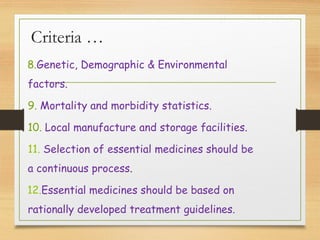 Criteria …
8.Genetic, Demographic & Environmental
factors.
9. Mortality and morbidity statistics.
10. Local manufacture and storage facilities.
11. Selection of essential medicines should be
a continuous process.
12.Essential medicines should be based on
rationally developed treatment guidelines.
 