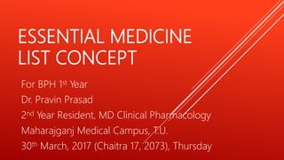 ESSENTIAL MEDICINE
LIST CONCEPT
For BPH 1st Year
Dr. Pravin Prasad
2nd Year Resident, MD Clinical Pharmacology
Maharajganj Medical Campus, T.U.
30th March, 2017 (Chaitra 17, 2073), Thursday
 