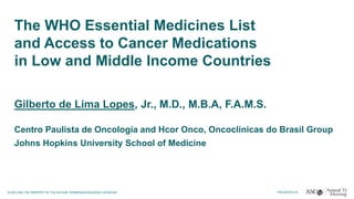 The WHO Essential Medicines List
and Access to Cancer Medications
in Low and Middle Income Countries
Gilberto de Lima Lopes, Jr., M.D., M.B.A, F.A.M.S.
Centro Paulista de Oncologia and Hcor Onco, Oncoclinicas do Brasil Group
Johns Hopkins University School of Medicine
 