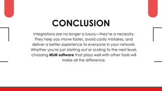 CONCLUSION
Integrations are no longer a luxury—they’re a necessity.
They help you move faster, avoid costly mistakes, and
deliver a better experience to everyone in your network.
Whether you're just starting out or scaling to the next level,
choosing MLM software that plays well with other tools will
make all the difference.
 