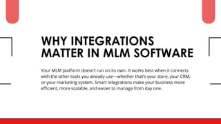 Your MLM platform doesn’t run on its own. It works best when it connects
with the other tools you already use—whether that’s your store, your CRM,
or your marketing system. Smart integrations make your business more
efficient, more scalable, and easier to manage from day one.
WHY INTEGRATIONS
MATTER IN MLM SOFTWARE
 