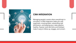 Managing people is easier when everything’s in
one place. A CRM integration helps you stay
organized—tracking leads, onboarding new
distributors, and keeping your sales pipeline
healthy. Popular tools like Zoho and HubSpot
make it easy to follow up, engage, and convert.
CRM INTEGRATION
 