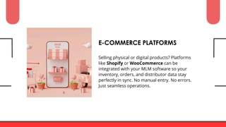 Selling physical or digital products? Platforms
like Shopify or WooCommerce can be
integrated with your MLM software so your
inventory, orders, and distributor data stay
perfectly in sync. No manual entry. No errors.
Just seamless operations.
E-COMMERCE PLATFORMS
 