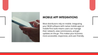 Most distributors rely on mobile. Integrating
your MLM software with native mobile apps or
mobile-first tools means users can manage
their network, view commissions, and get
updates on the go. This makes your business
more accessible, responsive, and user-friendly.
MOBILE APP INTEGRATIONS
 