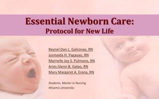 Essential Newborn Care:
    Protocol for New Life

     Reynel Dan L. Galicinao, RN
     Jurmaida H. Pagayao, RN
     Marnelle Joy S. Pulmano, RN
     Aries Glenn B. Galao, RN
     Mary Margaret A. Erana, RN

     Students, Master in Nursing
     Misamis University
 
