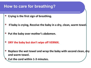 How to care for breathing?
 Crying is the first sign of breathing.
 If baby is crying, Receive the baby in a dry, clean, warm towel.
 Put the baby over mother’s abdomen.
 DRY the baby but don’t wipe off VERNIX.
 Replace the wet towel and wrap the baby with second clean, dry
and warm towel.
 Cut the cord within 1-3 minutes.
 