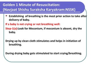 Golden 1 Minute of Resuscitation:
(Navjaat Shishu Suraksha Karyakram:NSSK)
 Establishing of breathing is the most prior action to take after
delivery of baby.
If a baby is not crying or not breathing well:
Step-1(a):Look for Meconium, if meconium is absent, dry the
baby.
Drying up by clean cloth stimulates and helps in initiation of
breathing.
During drying baby gets stimulated to start crying/breathing.
 